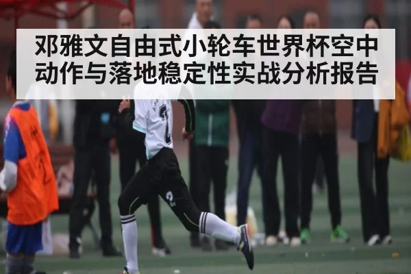 邓雅文自由式小轮车世界杯空中动作与落地稳定性实战分析报告